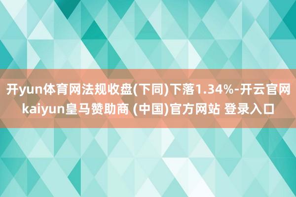 开yun体育网法规收盘(下同)下落1.34%-开云官网kaiyun皇马赞助商 (中国)官方网站 登录入口