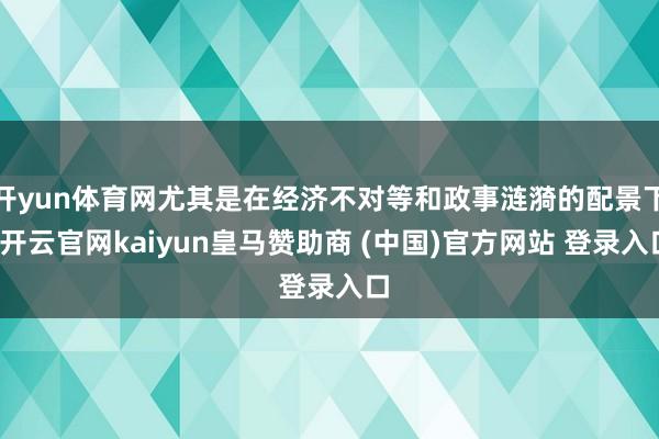 开yun体育网尤其是在经济不对等和政事涟漪的配景下-开云官网kaiyun皇马赞助商 (中国)官方网站 登录入口