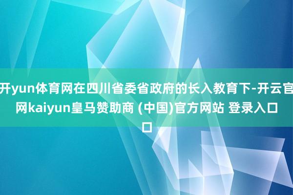 开yun体育网在四川省委省政府的长入教育下-开云官网kaiyun皇马赞助商 (中国)官方网站 登录入口