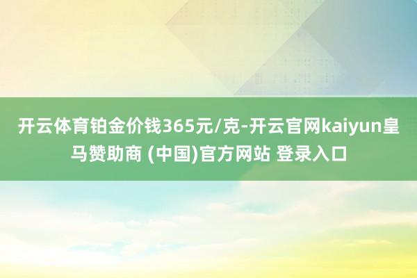 开云体育铂金价钱365元/克-开云官网kaiyun皇马赞助商 (中国)官方网站 登录入口