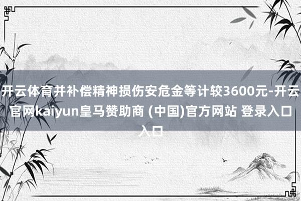 开云体育并补偿精神损伤安危金等计较3600元-开云官网kaiyun皇马赞助商 (中国)官方网站 登录入口