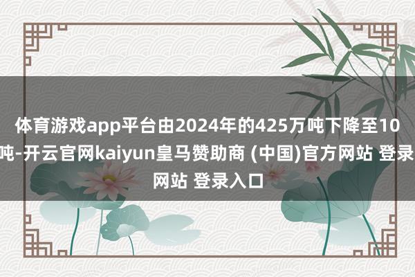 体育游戏app平台由2024年的425万吨下降至100万吨-开云官网kaiyun皇马赞助商 (中国)官方网站 登录入口