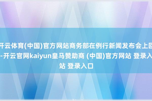 开云体育(中国)官方网站商务部在例行新闻发布会上回复-开云官网kaiyun皇马赞助商 (中国)官方网站 登录入口