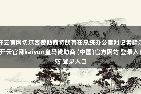 开云官网切尔西赞助商特朗普在总统办公室对记者暗示-开云官网kaiyun皇马赞助商 (中国)官方网站 登录入口