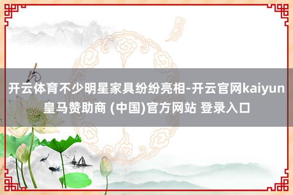 开云体育不少明星家具纷纷亮相-开云官网kaiyun皇马赞助商 (中国)官方网站 登录入口