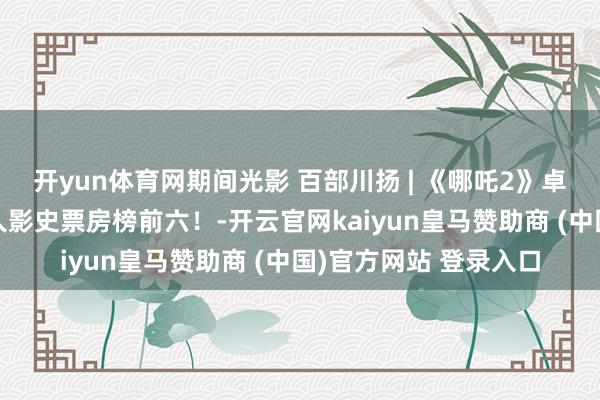 开yun体育网期间光影 百部川扬 | 《哪吒2》卓越《复联3》干涉人人影史票房榜前六！-开云官网kaiyun皇马赞助商 (中国)官方网站 登录入口