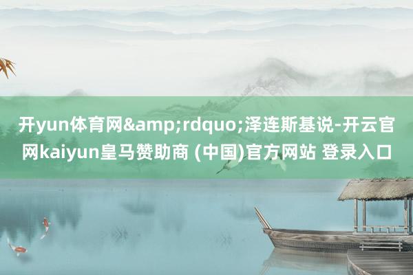 开yun体育网&rdquo;泽连斯基说-开云官网kaiyun皇马赞助商 (中国)官方网站 登录入口