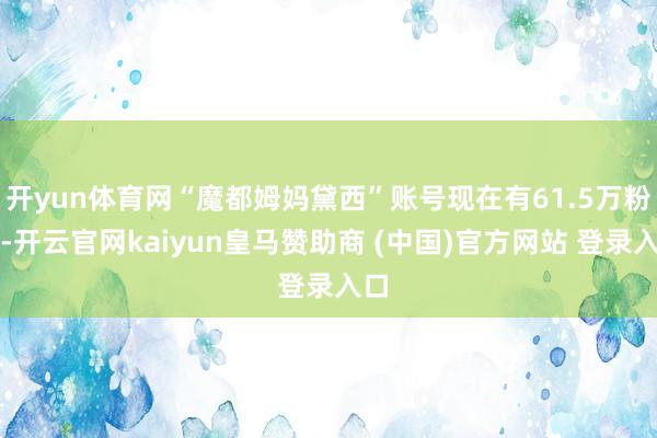 开yun体育网“魔都姆妈黛西”账号现在有61.5万粉丝-开云官网kaiyun皇马赞助商 (中国)官方网站 登录入口
