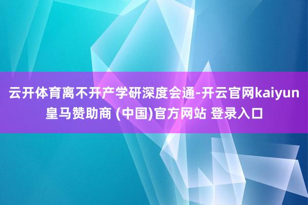 云开体育离不开产学研深度会通-开云官网kaiyun皇马赞助商 (中国)官方网站 登录入口