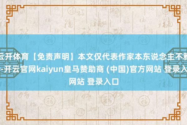 云开体育【免责声明】本文仅代表作家本东说念主不雅点-开云官网kaiyun皇马赞助商 (中国)官方网站 登录入口