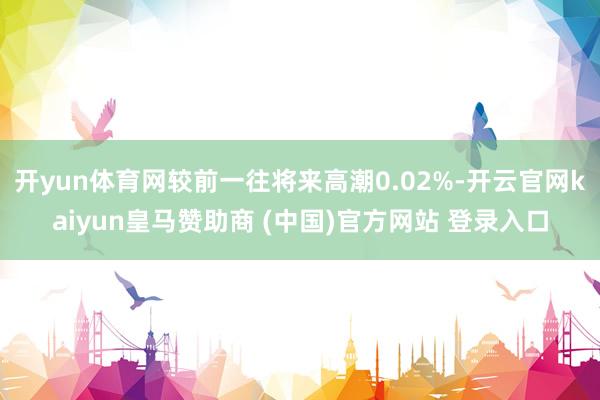 开yun体育网较前一往将来高潮0.02%-开云官网kaiyun皇马赞助商 (中国)官方网站 登录入口