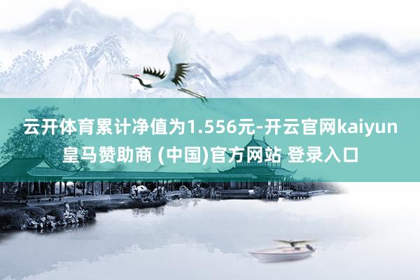 云开体育累计净值为1.556元-开云官网kaiyun皇马赞助商 (中国)官方网站 登录入口
