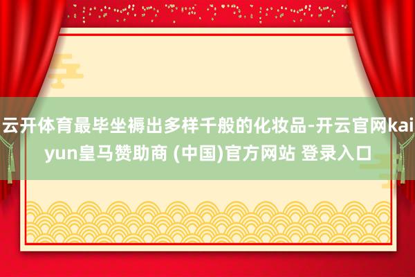 云开体育最毕坐褥出多样千般的化妆品-开云官网kaiyun皇马赞助商 (中国)官方网站 登录入口