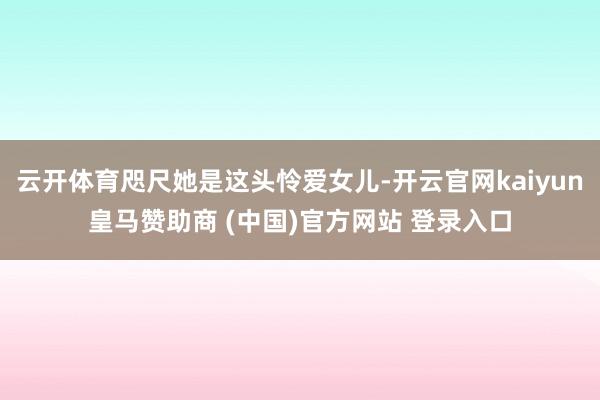 云开体育咫尺她是这头怜爱女儿-开云官网kaiyun皇马赞助商 (中国)官方网站 登录入口