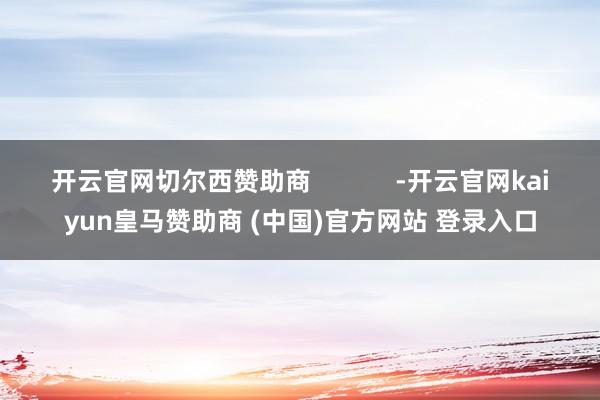 开云官网切尔西赞助商            -开云官网kaiyun皇马赞助商 (中国)官方网站 登录入口