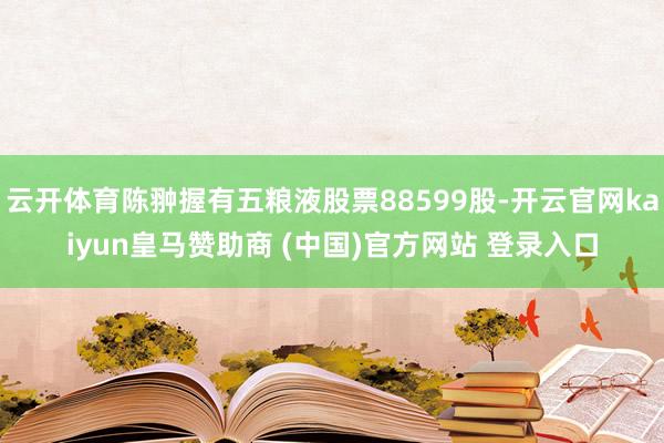 云开体育陈翀握有五粮液股票88599股-开云官网kaiyun皇马赞助商 (中国)官方网站 登录入口