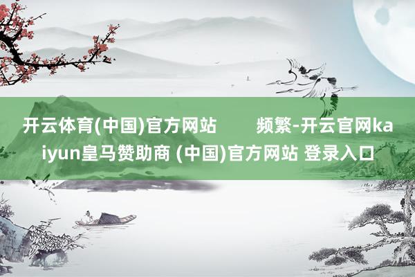 开云体育(中国)官方网站        频繁-开云官网kaiyun皇马赞助商 (中国)官方网站 登录入口