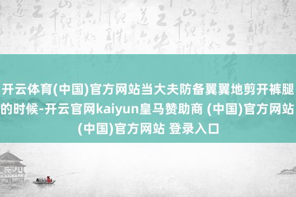 开云体育(中国)官方网站当大夫防备翼翼地剪开裤腿准备调治的时候-开云官网kaiyun皇马赞助商 (中国)官方网站 登录入口