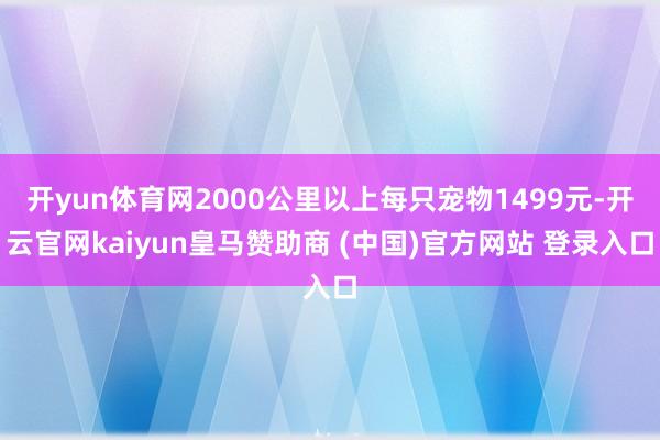 开yun体育网2000公里以上每只宠物1499元-开云官网kaiyun皇马赞助商 (中国)官方网站 登录入口