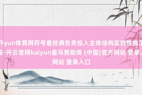 开yun体育网符号着技俩负责投入主体结构实践性施工阶段-开云官网kaiyun皇马赞助商 (中国)官方网站 登录入口