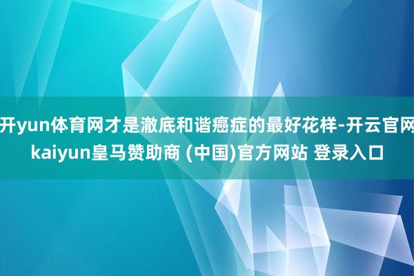 开yun体育网才是澈底和谐癌症的最好花样-开云官网kaiyun皇马赞助商 (中国)官方网站 登录入口