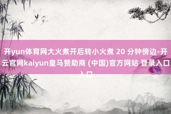 开yun体育网大火煮开后转小火煮 20 分钟傍边-开云官网kaiyun皇马赞助商 (中国)官方网站 登录入口