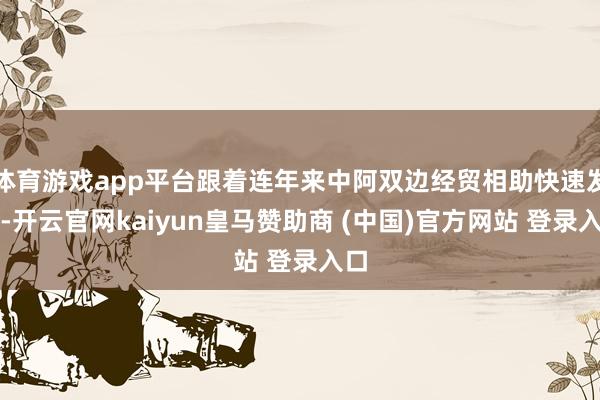 体育游戏app平台跟着连年来中阿双边经贸相助快速发展-开云官网kaiyun皇马赞助商 (中国)官方网站 登录入口
