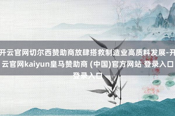开云官网切尔西赞助商放肆搭救制造业高质料发展-开云官网kaiyun皇马赞助商 (中国)官方网站 登录入口