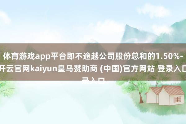 体育游戏app平台即不逾越公司股份总和的1.50%-开云官网kaiyun皇马赞助商 (中国)官方网站 登录入口