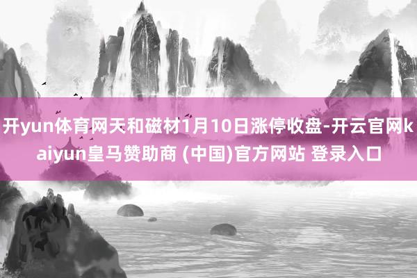 开yun体育网天和磁材1月10日涨停收盘-开云官网kaiyun皇马赞助商 (中国)官方网站 登录入口