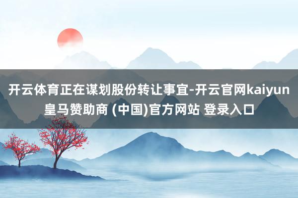 开云体育正在谋划股份转让事宜-开云官网kaiyun皇马赞助商 (中国)官方网站 登录入口
