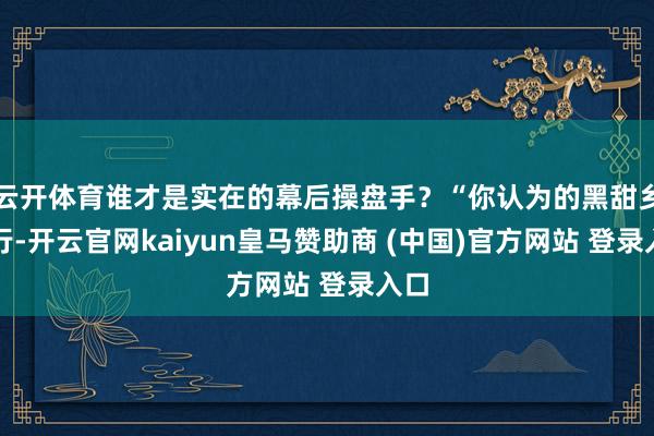 云开体育谁才是实在的幕后操盘手？“你认为的黑甜乡旅行-开云官网kaiyun皇马赞助商 (中国)官方网站 登录入口