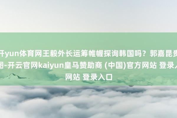 开yun体育网王毅外长运筹帷幄探询韩国吗？郭嘉昆贵府图-开云官网kaiyun皇马赞助商 (中国)官方网站 登录入口