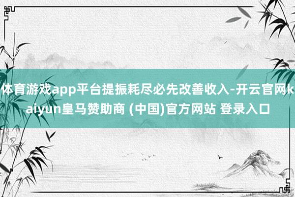 体育游戏app平台提振耗尽必先改善收入-开云官网kaiyun皇马赞助商 (中国)官方网站 登录入口