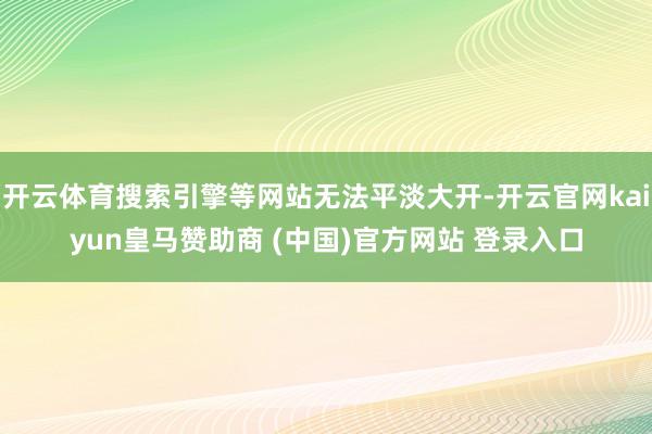 开云体育搜索引擎等网站无法平淡大开-开云官网kaiyun皇马赞助商 (中国)官方网站 登录入口