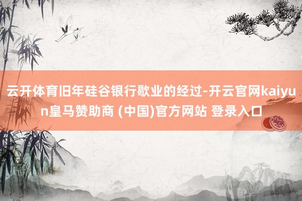 云开体育旧年硅谷银行歇业的经过-开云官网kaiyun皇马赞助商 (中国)官方网站 登录入口