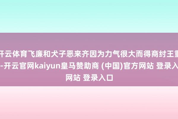 开云体育飞廉和犬子恶来齐因为力气很大而得商纣王重用-开云官网kaiyun皇马赞助商 (中国)官方网站 登录入口