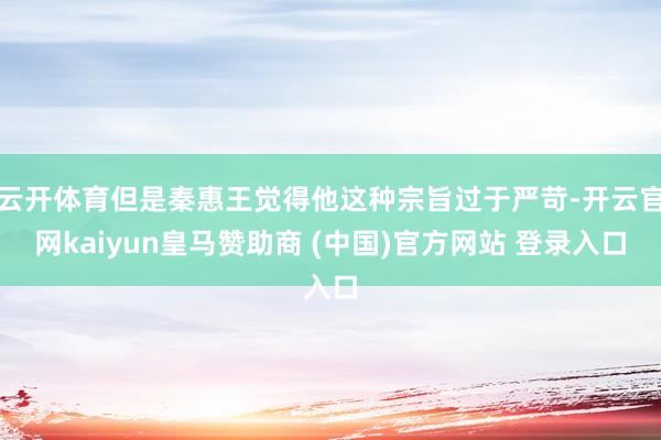 云开体育但是秦惠王觉得他这种宗旨过于严苛-开云官网kaiyun皇马赞助商 (中国)官方网站 登录入口