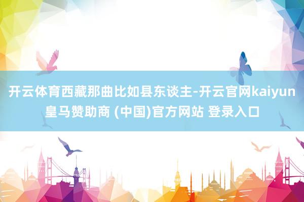 开云体育西藏那曲比如县东谈主-开云官网kaiyun皇马赞助商 (中国)官方网站 登录入口