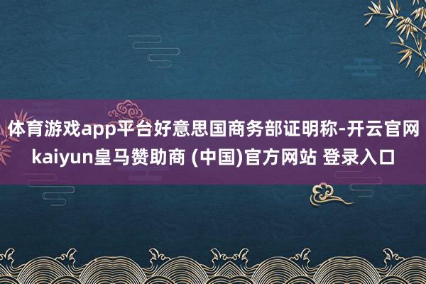 体育游戏app平台　　好意思国商务部证明称-开云官网kaiyun皇马赞助商 (中国)官方网站 登录入口
