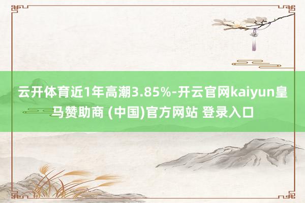 云开体育近1年高潮3.85%-开云官网kaiyun皇马赞助商 (中国)官方网站 登录入口