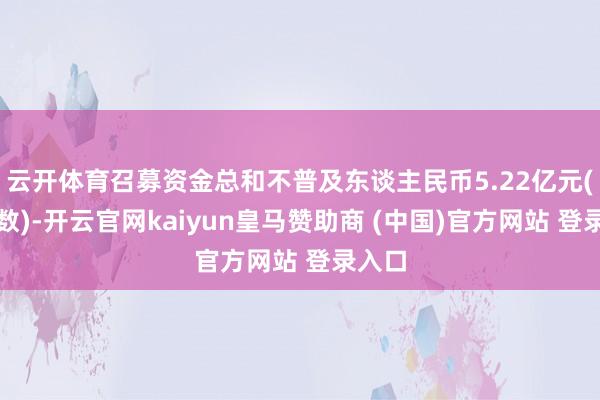 云开体育召募资金总和不普及东谈主民币5.22亿元(含本数)-开云官网kaiyun皇马赞助商 (中国)官方网站 登录入口