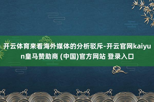开云体育来看海外媒体的分析驳斥-开云官网kaiyun皇马赞助商 (中国)官方网站 登录入口