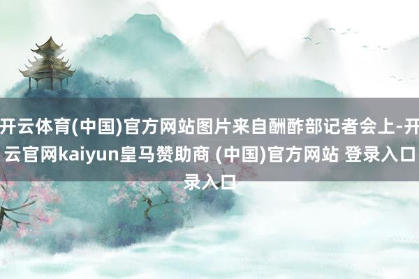 开云体育(中国)官方网站图片来自酬酢部记者会上-开云官网kaiyun皇马赞助商 (中国)官方网站 登录入口