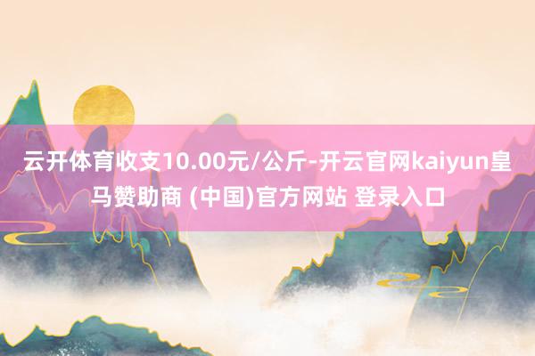 云开体育收支10.00元/公斤-开云官网kaiyun皇马赞助商 (中国)官方网站 登录入口