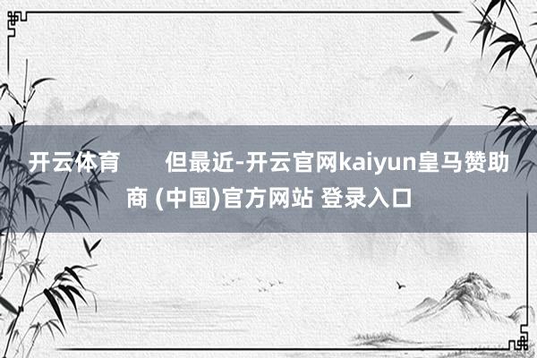 开云体育       但最近-开云官网kaiyun皇马赞助商 (中国)官方网站 登录入口