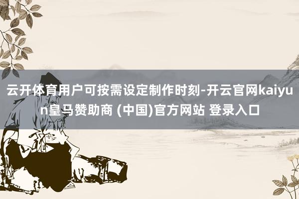云开体育用户可按需设定制作时刻-开云官网kaiyun皇马赞助商 (中国)官方网站 登录入口