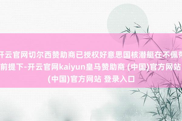 开云官网切尔西赞助商已授权好意思国核潜艇在不佩带核火器的前提下-开云官网kaiyun皇马赞助商 (中国)官方网站 登录入口