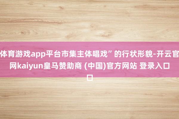 体育游戏app平台市集主体唱戏”的行状形貌-开云官网kaiyun皇马赞助商 (中国)官方网站 登录入口