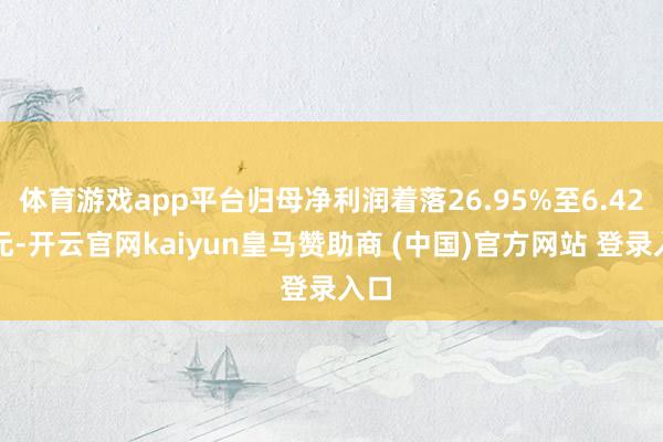 体育游戏app平台归母净利润着落26.95%至6.42亿元-开云官网kaiyun皇马赞助商 (中国)官方网站 登录入口